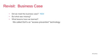 Revisit: Business Case
   •   Did we meet the business case? YES!
   •   But what was missing?
   •   What lessons have we learned?
        We called Dot1x an "access prevention" technology




                                                            #CiscoPlus
 