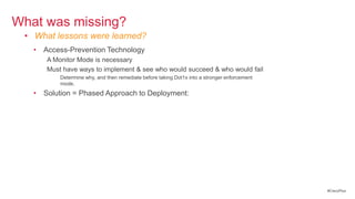 What was missing?
 • What lessons were learned?
   • Access-Prevention Technology
      A Monitor Mode is necessary
      Must have ways to implement & see who would succeed & who would fail
          Determine why, and then remediate before taking Dot1x into a stronger enforcement
          mode.
   • Solution = Phased Approach to Deployment:
      Monitor Mode
      Authenticated Mode
      Enforcement Mode
          -or-
      Closed Mode




                                                                                              #CiscoPlus
 