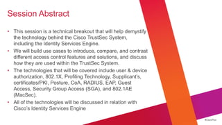 Session Abstract

• This session is a technical breakout that will help demystify
  the technology behind the Cisco TrustSec System,
  including the Identity Services Engine.
• We will build use cases to introduce, compare, and contrast
  different access control features and solutions, and discuss
  how they are used within the TrustSec System.
• The technologies that will be covered include user & device
  authorization, 802.1X, Profiling Technology, Supplicant‘s,
  certificates/PKI, Posture, CoA, RADIUS, EAP, Guest
  Access, Security Group Access (SGA), and 802.1AE
  (MacSec).
• All of the technologies will be discussed in relation with
  Cisco‘s Identity Services Engine

                                                                  #CiscoPlus
 