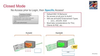 Closed Mode
   No Access prior to Login, then Specific Access!
                     Interface Config                • Default 802.1X Behavior
     interface GigabitEthernet1/0/1                  • No access at all prior to AuthC
      authentication host-mode multi-auth
      authentication port-control auto
                                                     • Still use all AuthZ Enforcement Types
      mab                                               • dACL, dVLAN, SGA
      dot1x pae authenticator
                                                     • Must take considerations for Thin
                                                       Clients & PXE, etc…



                              Pre-AuthC                                         Post-AuthC




                              SWITCHPORT                                          SWITCHPORT


                                                                P
        DHC
           P
                     T FT P                              DH C            TFTP
                                                                5
                                                                         HTT
                                                                            P                                 SGT
         K RB
                5
                     HT T
                         P                               KR B
                                            Permit                  oL                       Permit All
         EA P
                oL                                        E AP
                                            EAP
                                                                                                  - or -
                                                                                                                    #CiscoPlus
                                                                                             Role-Based ACL
 