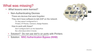 What was missing?
 • What lessons were learned?
   • Non-Authenticating Devices
       These are devices that were forgotten
       They don‘t have software to talk EAP on the network
           Or, they weren‘t configured for it
           Printers, IP Phones, Camera‘s, Badge Readers
       How to work with these?
           Don‘t configure Dot1x on the SwitchPort
           But, what about when it moves

   • Solution? Do not use dot1x on ports with Printers
  ----------------------------------------------------------------------
   • Solution: MAC Authentication Bypass (MAB)




                                                                           #CiscoPlus
 