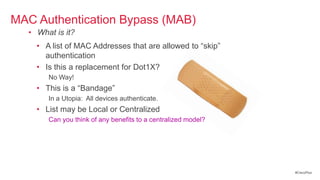 MAC Authentication Bypass (MAB)
  • What is it?
    • A list of MAC Addresses that are allowed to ―skip‖
      authentication
    • Is this a replacement for Dot1X?
       No Way!
    • This is a ―Bandage‖
       In a Utopia: All devices authenticate.
    • List may be Local or Centralized
       Can you think of any benefits to a centralized model?




                                                               #CiscoPlus
 