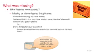 What was missing?
  • What lessons were learned?
    • Missing or Misconfigured Supplicants:
       Group Policies may not have worked
       Software Distribution may have missed a machine that‘s been off-
       network for a period of time.
          Etc…
       Dot1x Timeouts would take effect
          Someone who should have been an authorized user would end-up in the Guest
          Network
          HelpDesk gets a call from an unhappy user.


                                        No Supplicant has
                                         responded for 90
                                        seconds… So just
                                       AuthZ the port for the
                                           GUEST VLAN

                                                                                      #CiscoPlus
 