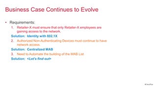 Business Case Continues to Evolve

• Requirements:
  1. Retailer-X must ensure that only Retailer-X employees are
     gaining access to the network.
  Solution: Identity with 802.1X
  2. Authorized Non-Authenticating Devices must continue to have
     network access.
  Solution: Centralized MAB
  3. Need to Automate the building of the MAB List
  Solution: <Let’s find out>




                                                                   #CiscoPlus
 