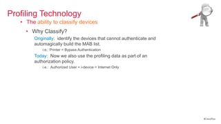 Profiling Technology
   • The ability to classify devices
     • Why Classify?
        Originally: identify the devices that cannot authenticate and
        automagically build the MAB list.
            i.e.: Printer = Bypass Authentication
        Today: Now we also use the profiling data as part of an
        authorization policy.
            i.e.: Authorized User + i-device = Internet Only




                                                                        #CiscoPlus
 