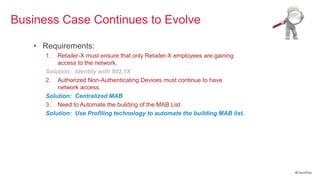 Business Case Continues to Evolve

   • Requirements:
      1.  Retailer-X must ensure that only Retailer-X employees are gaining
          access to the network.
      Solution: Identity with 802.1X
      2. Authorized Non-Authenticating Devices must continue to have
          network access.
      Solution: Centralized MAB
      3. Need to Automate the building of the MAB List
      Solution: Use Profiling technology to automate the building MAB list.




                                                                              #CiscoPlus
 