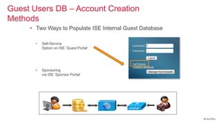 Guest Users DB – Account Creation
Methods
     • Two Ways to Populate ISE Internal Guest Database

       •   Self-Service
           Option on ISE ‗Guest Portal‘




       •   Sponsoring
           via ISE ‗Sponsor Portal‘




                                                          #CiscoPlus
 