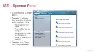 ISE – Sponsor Portal
     Customizable sponsor
      pages
     Sponsor privileges
      tied to authentication/
      authorization policy
        • Roles sponsor can
          create
        • Time profiles can be
          assigned
        • Management of other
          guest accounts
        • Single or bulk account
          creation
     Sponsor and Guest
      reporting and audit


                                   #CiscoPlus
 