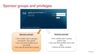 Sponsor groups and privileges




            Sponsor group1                     Sponsor group2

        • Can create user in groups:       • Can create user in group
           ‗contractor‘ and ‗guest‘                ‗guest‘ only
        • Can use time profiles up to   • Can use time profiles up to one
                  one week                             day
      • Can see all accounts in group       • Cannot do bulk creation

                                                                            #CiscoPlus
 
