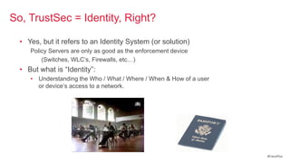 So, TrustSec = Identity, Right?

  • Yes, but it refers to an Identity System (or solution)
     Policy Servers are only as good as the enforcement device
         (Switches, WLC‘s, Firewalls, etc…)
  • But what is ―Identity‖:
     • Understanding the Who / What / Where / When & How of a user
       or device‘s access to a network.




                                                                     #CiscoPlus
 