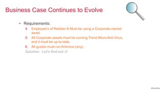 Business Case Continues to Evolve

    • Requirements:
      4. Employee‘s of Retailer-X Must be using a Corporate-owned
         asset.
      5. All Corporate assets must be running Trend Micro Anti-Virus,
         and it must be up-to-date.
      6. All guests must run Antivirus (any).
      Solution: Let’s find out 




                                                                        #CiscoPlus
 