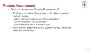 Posture Assessment                                              Posture
  • Does the device meet Security Requirements?
    • Posture = the state-of-compliance with the company‘s
      security policy.
       Is the system running the current Windows Patches?
       Anti-Virus Installed? Is it Up-to-Date?
       Anti-Spyware Installed? Is it Up-to-Date?
    • Now we can extend the user / system Identity to include
      their Posture Status.




                                                                     #CiscoPlus
 