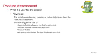 Posture Assessment
  • What if a user fail the check?
    • New term: Remediation
       The act of correcting any missing or out-of-date items from the
       Posture Assessment.
       This can trigger the use of:
           Corporate Patching Systems (ex: BigFix, Altiris, etc.)
           Windows Software Update Service (WSUS)
           Windows Update
           Anti-Virus product Update Services (LiveUpdate.exe, etc.)




                                                                         #CiscoPlus
 