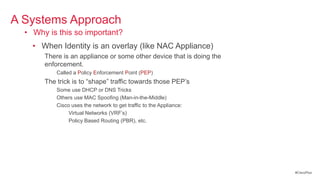 A Systems Approach
  • Why is this so important?
    • When Identity is an overlay (like NAC Appliance)
       There is an appliance or some other device that is doing the
       enforcement.
           Called a Policy Enforcement Point (PEP)
       The trick is to ―shape‖ traffic towards those PEP‘s
           Some use DHCP or DNS Tricks
           Others use MAC Spoofing (Man-in-the-Middle)
           Cisco uses the network to get traffic to the Appliance:
                Virtual Networks (VRF‘s)
                Policy Based Routing (PBR), etc.




                                                                      #CiscoPlus
 