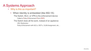 A Systems Approach
  • Why is this so important?
    • When Identity is embedded (like 802.1X)
       The Switch, WLC, or VPN is the enforcement device
           Called a Policy Enforcement Point (PEP)
       The Switch does all the work, instead of an appliance
           URL Redirection
           Policy Enforcement with ACL‘s, SGT‘s, VLAN Assignment, etc…




                                                                         #CiscoPlus
 