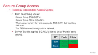 Secure Group Access
   • Topology Independent Access Control
     • Term describing use of:
        Secure Group TAG (SGT‘s)
        Secure Group ACL‘s (SGACL‘s)
        When a user log‘s in they are assigned a TAG (SGT) that identifies
        their role
        The TAG is carried throughout the Network
     • Server Switch applies SGACL‘s based on a ―Matrix‖ (see
       below).
                                                  SGT     Public    Private

                                                 Staff    Permit    Permit

                                                 Guest    Permit     Deny


                                                                              #CiscoPlus
 
