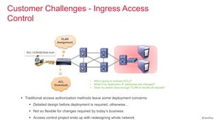 Customer Challenges - Ingress Access
Control                                  •   Can I create / manage the new VLANs or IP Address scope?
                                         •   How do I deal with DHCP refresh in new subnet?
                                         •   How do I manage ACL on VLAN interface?
                                         •   Does protocol such as PXE or WOL work with VLAN assignment?
                                         •   Any impact to the route summarization?
                              VLAN
                            Assignment


      802.1X/MAB/Web Auth




                          ACL                        •   Who‘s going to maintain ACLs?
                        Download                     •   What if my destination IP addresses are changed?
                                                     •   Does my switch have enough TCAM to handle all request?


    Traditional access authorization methods leave some deployment concerns:
        Detailed design before deployment is required, otherwise…
        Not so flexible for changes required by today‘s business
        Access control project ends up with redesigning whole network                                            #CiscoPlus
 