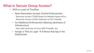 What is Secure Group Access?
   • SGA is a part of TrustSec
     • Next-Generation Access Control Enforcement
        Removes concern TCAM Space for detailed Ingress ACLs
        Removes concern of ACE explosion on DC Firewalls
     • An Additional Enforcement allowing stickiness of
       Infrastructure
        Now adds stickiness of Cisco ASA Firewalls, too.
     • Assign a TAG at Login  Enforce that tag in the
       DataCenter.




                                                               #CiscoPlus
 