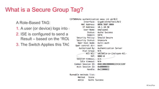 What is a Secure Group Tag?

   A Role-Based TAG:
   1. A user (or device) logs into network via 802.1X
   2. ISE is configured to send a TAG in the Authorization
      Result – based on the ―ROLE‖ of the user/device
   3. The Switch Applies this TAG to the users traffic.




                                                             #CiscoPlus
 