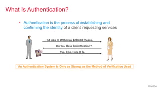 What Is Authentication?

    • Authentication is the process of establishing and
      confirming the identity of a client requesting services


                       I’d Like to Withdraw $200.00 Please.

                              Do You Have Identification?

                                 Yes, I Do. Here It Is.




    An Authentication System Is Only as Strong as the Method of Verification Used




                                                                                    #CiscoPlus
 