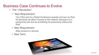 Business Case Continues to Evolve
   • The ―i-Revolution‖
     • New Requirement:
        ―Our CEO went to a Retail Conference recently and won an iPad.
        He demands we allow it access to the network, because it is a
        productivity tool and we prohibiting his productivity without the
        iPad‖
     • New Requirement:
        Allow access to i-devices
     • New Term: ―Bring Your Own Device‖ (BYOD)




                                                                            #CiscoPlus
 