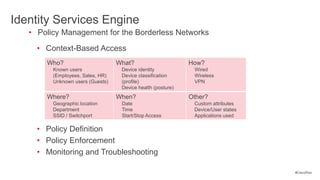 Identity Services Engine
   • Policy Management for the Borderless Networks
     • Context-Based Access
       Who?                       What?                      How?
         Known users               Device identity            Wired
         (Employees, Sales, HR)    Device classification      Wireless
         Unknown users (Guests)    (profile)                  VPN
                                   Device health (posture)
       Where?                     When?                      Other?
         Geographic location       Date                       Custom attributes
         Department                Time                       Device/User states
         SSID / Switchport         Start/Stop Access          Applications used

     • Policy Definition
     • Policy Enforcement
     • Monitoring and Troubleshooting

                                                                                   #CiscoPlus
 