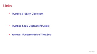 Links

   • Trustsec & ISE on Cisco.com
        http://www.cisco.com/go/trustsec
        http://www.cisco.com/go/ise
        http://www.cisco.com/go/isepartner
   • TrustSec & ISE Deployment Guide:
        http://www.cisco.com/en/US/solutions/ns340/ns414/ns742/ns744/la
        nding_DesignZone_TrustSec.html
   • Youtube: Fundamentals of TrustSec:
        http://www.youtube.com/ciscocin#p/c/0/MJJ93N-3Iew




                                                                          #CiscoPlus
 