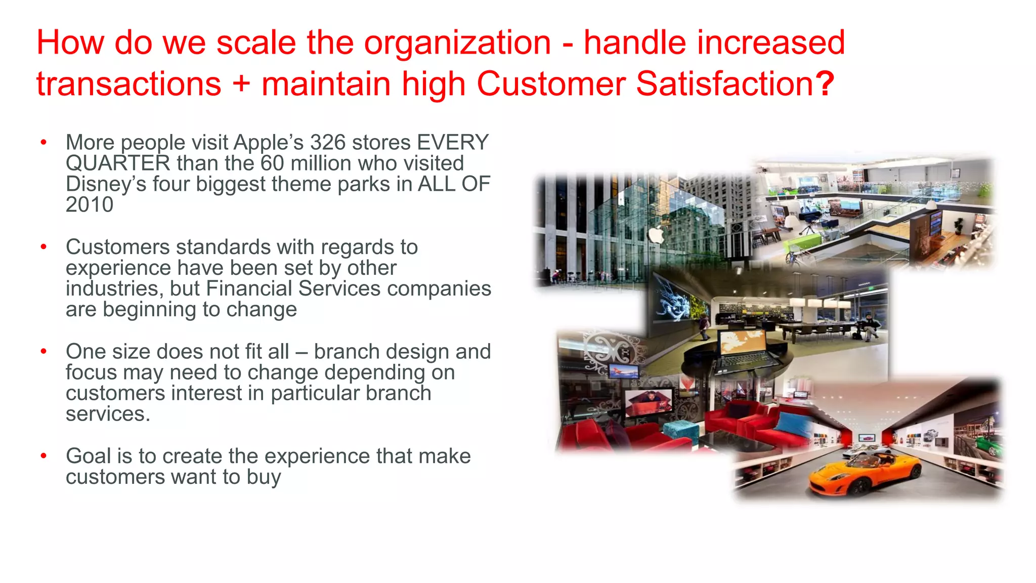 How do we scale the organization - handle increased
transactions + maintain high Customer Satisfaction?
• More people visit Apple’s 326 stores EVERY
  QUARTER than the 60 million who visited
  Disney’s four biggest theme parks in ALL OF
  2010
• Customers standards with regards to
  experience have been set by other
  industries, but Financial Services companies
  are beginning to change
• One size does not fit all – branch design and
  focus may need to change depending on
  customers interest in particular branch
  services.
• Goal is to create the experience that make
  customers want to buy
 