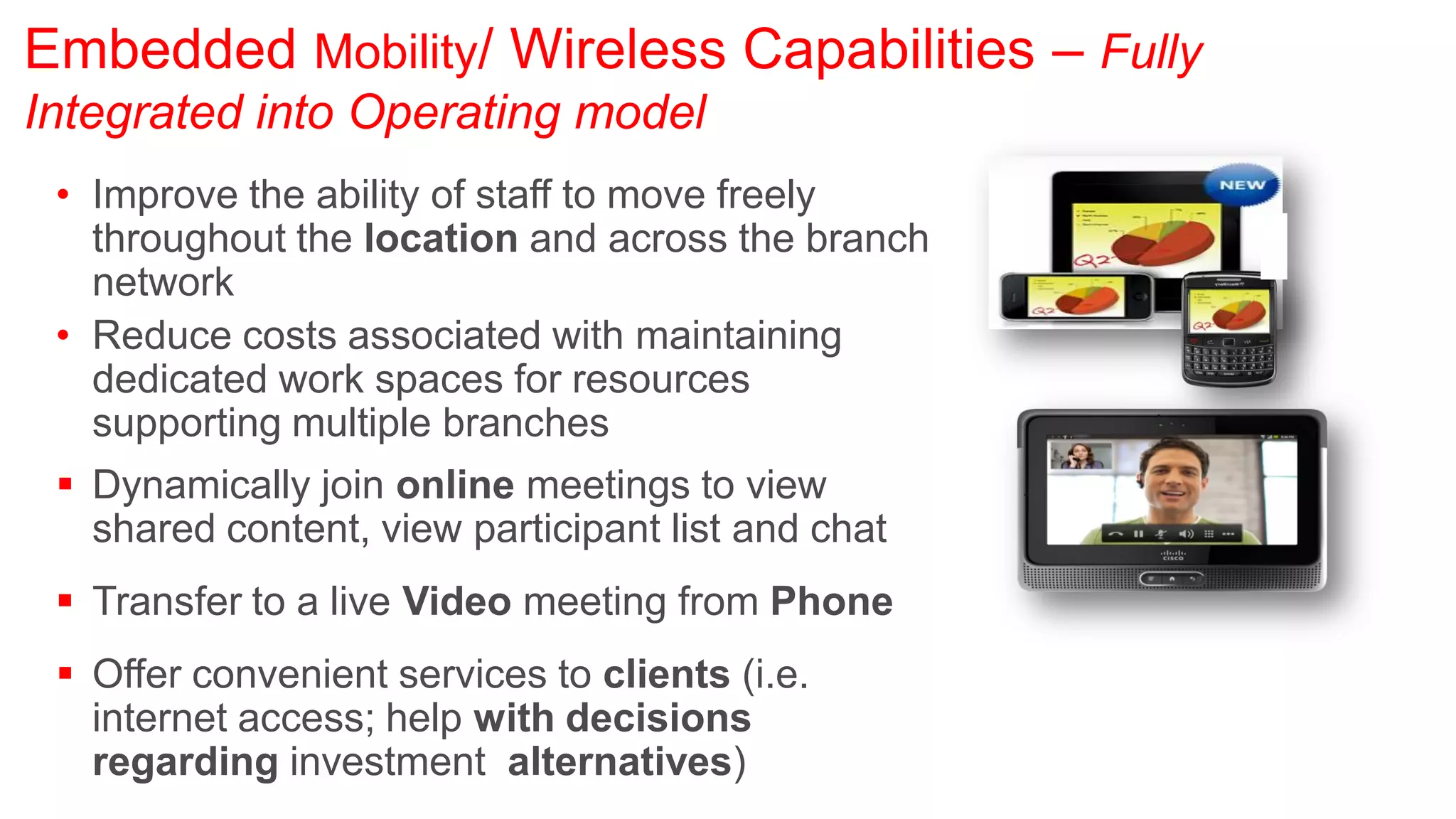 Embedded Mobility/ Wireless Capabilities – Fully
Integrated into Operating model
 • Improve the ability of staff to move freely
   throughout the location and across the branch
   network
 • Reduce costs associated with maintaining
   dedicated work spaces for resources
   supporting multiple branches
  Dynamically join online meetings to view
   shared content, view participant list and chat
  Transfer to a live Video meeting from Phone
  Offer convenient services to clients (i.e.
   internet access; help with decisions
   regarding investment alternatives)
 