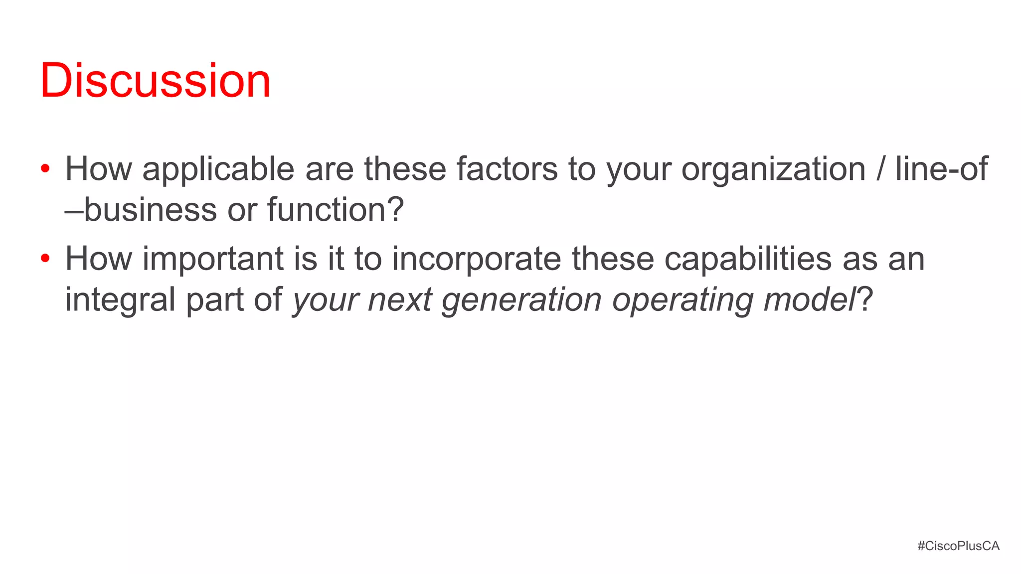 Discussion
• How applicable are these factors to your organization / line-of
  –business or function?
• How important is it to incorporate these capabilities as an
  integral part of your next generation operating model?




                                                            #CiscoPlusCA
 