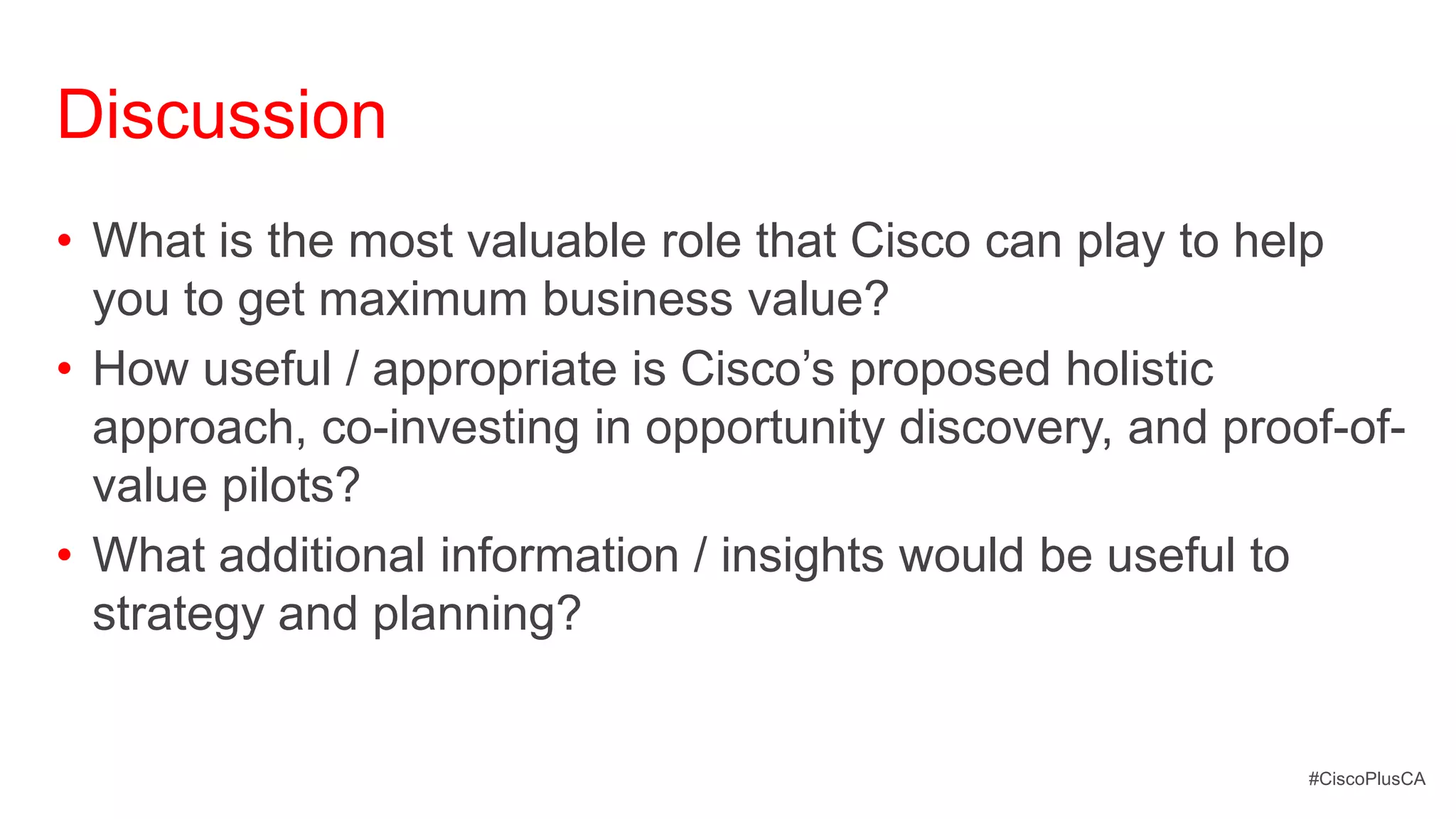 Discussion
• What is the most valuable role that Cisco can play to help
  you to get maximum business value?
• How useful / appropriate is Cisco’s proposed holistic
  approach, co-investing in opportunity discovery, and proof-of-
  value pilots?
• What additional information / insights would be useful to
  strategy and planning?


                                                           #CiscoPlusCA
 