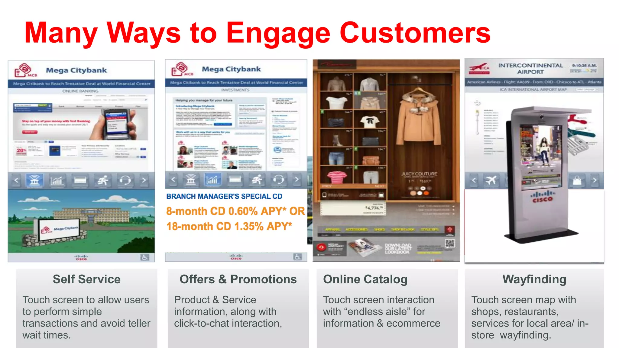Many Ways to Engage Customers




      Self Service               Offers & Promotions         Online Catalog                    Wayfinding
Touch screen to allow users     Product & Service            Touch screen interaction   Touch screen map with
to perform simple               information, along with      with “endless aisle” for   shops, restaurants,
transactions and avoid teller   click-to-chat interaction,   information & ecommerce    services for local area/ in-
wait times.                                                                             store wayfinding.
 