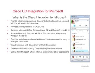 Cisco UC Integration for Microsoft
       What is the Cisco Integration for Microsoft
•    The UC Integration provides a Cisco UC client with controls exposed
     with the Microsoft client interface
•    Provides phone presence to OCS/Lync
•    Supports Microsoft Office Communicator R2 and Microsoft Lync 2010
•    Runs on Microsoft Windows XP SP3, Windows Vista 32/64bit and
     Windows 7 32/64bit
•    Provides soft phone audio and video and desk phone control using UC
     manager call control
•    Visual voicemail with Cisco Unity or Unity Connection
•    Desktop collaboration using Cisco MeetingPlace and Webex
•    Calling from Microsoft Office, Internet explorer and other applications




                                                                               #CiscoPlusCA
 