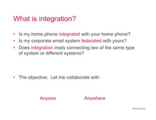 What is integration?

•  Is my home phone integrated with your home phone?
•  Is my corporate email system federated with yours?
•  Does integration imply connecting two of the same type
   of system or different systems?




•  The objective: Let me collaborate with



            Anyone               Anywhere

                                                        #CiscoPlusCA
 