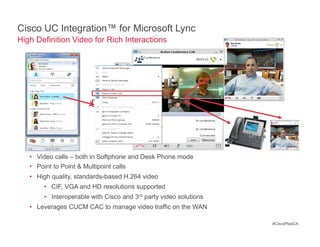 Cisco UC Integration™ for Microsoft Lync
High Definition Video for Rich Interactions




   •  Video calls – both in Softphone and Desk Phone mode
   •  Point to Point & Multipoint calls
   •  High quality, standards-based H.264 video
       •  CIF, VGA and HD resolutions supported
       •  Interoperable with Cisco and 3rd party video solutions
   •  Leverages CUCM CAC to manage video traffic on the WAN

                                                                   #CiscoPlusCA
 