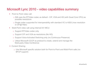 Microsoft Lync 2010 - video capabilities summary
   Point to Point video call:
      o  Still uses the RTVideo codec as default - CIF, VGA and HD (with Quad Core CPU) as
         possible resolutions
      o  Single codec supported for interoperability with standard VC is H263 (max resolution
         is CIF@15fps)
   Multi-Point video call using Internal A/V MCU:
     o  Support RTVideo codec only
     o  Support CIF and VGA as resolutions (No HD)
     o  Support Voice Activated Switching only (no Continuous Presence)
     o  Utilize Microsoft CCCP as protocol to create, extend and manage the
        Multi-party Video Conference
   Content Sharing:
      o  Use Microsoft specific solution both for Point to Point and Multi-Point calls (no
         BFCP support)




                                                                                        #CiscoPlusCA
 