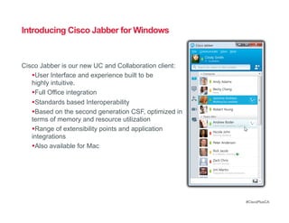 Introducing Cisco Jabber for Windows


Cisco Jabber is our new UC and Collaboration client:
    User Interface and experience built to be
   highly intuitive.
    Full Office integration
    Standards based Interoperability
    Based on the second generation CSF, optimized in
   terms of memory and resource utilization
    Range of extensibility points and application
   integrations
    Also available for Mac




                                                        #CiscoPlusCA
 