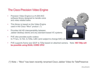 The Cisco Precision Video Engine
•      Precision Video Engine is a H.264 AVC
       software library designed to handle voice
       and video related tasks

•      This library is based on the Video Engine
       used in the Cisco “Movi” product (*)

•      Provides full HD interoperability between
       Jabber desktop clients and any standard based VC systems

•      PVE also provides audio codecs
       G.711a/u, G.722, G.729a, iLBC (and subject to change AAC-LD, G.722.1)

•      PVE supports frame size QCIF to 720p based on attached camera. Note: HD 720p will
       be possible using DUAL CORE CPU!




     (*) Note – “Movi” has been recently renamed Cisco Jabber Video for TelePresence

                                                                                  #CiscoPlusCA
 