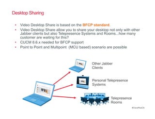 Desktop Sharing

 •  Video Desktop Share is based on the BFCP standard.
 •  Video Desktop Share allow you to share your desktop not only with other
    Jabber clients but also Telepresence Systems and Rooms...how many
    customer are waiting for this?
 •  CUCM 8.6.x needed for BFCP support
 •  Point to Point and Multipoint (MCU based) scenario are possible



                                              Other Jabber
                                              Clients


                                              Personal Telepresence
                                              Systems


                                                         Telepresence
                                                         Rooms
                                                                        #CiscoPlusCA
 