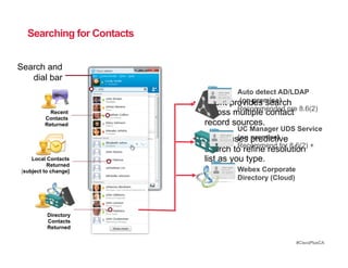 Searching for Contacts


Search and
   dial bar
                                      Auto detect AD/LDAP
                           •  Client  (on premise)
                                    provides search
                                      Recommended pre 8.6(2)
           Recent             across multiple contact
         Contacts
         Returned             record sources.
                                      UC Manager UDS Service
                           •  Clientuses premise)
                                      (on predictive
                                      Recommend for 8.6(2) +
                              search to refine resolution
    Local Contacts            list as you type.
           Returned
[subject to change]                   Webex Corporate
                                      Directory (Cloud)




          Directory
          Contacts
          Returned

                                                          #CiscoPlusCA
 