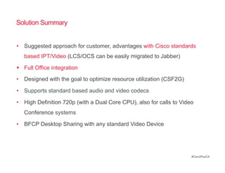 Solution Summary


•  Suggested approach for customer, advantages with Cisco standards
   based IPT/Video (LCS/OCS can be easily migrated to Jabber)

  Full Office integration
•  Designed with the goal to optimize resource utilization (CSF2G)

•  Supports standard based audio and video codecs

•  High Definition 720p (with a Dual Core CPU), also for calls to Video
   Conference systems

•  BFCP Desktop Sharing with any standard Video Device




                                                                      #CiscoPlusCA
 