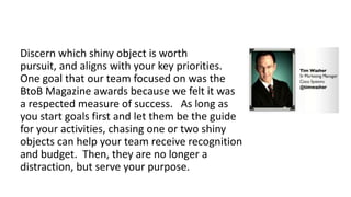 Discern which shiny object is worth pursuit,
and aligns with your key priorities. One goal
that our team focused on was the BtoB
Magazine awards because we felt it was a
respected measure of success. As long as you
start goals first and let them be the guide for
your activities, chasing one or two shiny
objects can help your team receive recognition
and budget. Then, they are no longer a
distraction, but serve your purpose.

 
