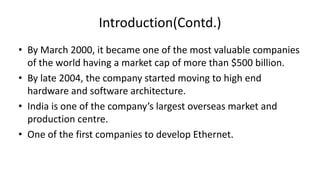 Introduction(Contd.)
• By March 2000, it became one of the most valuable companies
of the world having a market cap of more than $500 billion.
• By late 2004, the company started moving to high end
hardware and software architecture.
• India is one of the company’s largest overseas market and
production centre.
• One of the first companies to develop Ethernet.

 
