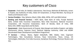 Key customers of Cisco
• Corporate - Ford India, Dr. Reddy's Laboratories, Tata Group, Mahindra & Mahindra, Larsen
& Toubro, Gas Authority of India, Indian Oil Corporation, Le Royal Meridien, Taj Group of
Hotels and Hindustan Lever
• Service Providers - Tata, Reliance, Bharti, VSNL, BSNL, MTNL, SIFY and IDEA Cellular
• Banking and Financial Services - HDFC Bank, State Bank of India, Punjab National Bank,
United India Insurance Corporation, New India Assurance, National Insurance Corporation,
Life Insurance Corporation, Bank of Baroda, Bank of India, IDBI Bank, ICICI, IDRBT, Vysya
Bank and Yes Bank.
• Government - State Governments of Gujarat, West Bengal and Andhra Pradesh, Lok Sabha
(Parliament) Library, Supreme Court, National Highway Authority, CDAC and APDRP
(Accelerated Power Development and Reform Programme)
• IT Services - Infosys, Wipro, Digital GlobalSoft, IBM, Adobe, Intel, Cognizant Technologies,
Tata Consultancy Services, Texas Instruments, Tesco, Unisys, US Technologies, Mahindra,
First India Insurance, Symphony Technology, Thomson Reuters and HCL

 