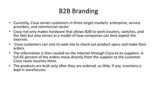 B2B Branding
• Currently, Cisco serves customers in three target markets: enterprise, service
providers, and commercial sector.
• Cisco not only makes hardware that allows B2B to work (routers, switches, and
the like) but also serves as a model of how companies can best exploit the
Internet.
• Cisco customers can visit its web site to check out product specs and make their
orders.
• The information is then routed on the Internet through Cisco to its suppliers. A
full 65 percent of the orders move directly from the supplier to the customer.
Cisco never touches them.
• The products are built only after they are ordered, so little, if any, inventory is
kept in warehouses.

 