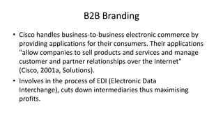 B2B Branding
• Cisco handles business-to-business electronic commerce by
providing applications for their consumers. Their applications
"allow companies to sell products and services and manage
customer and partner relationships over the Internet"
(Cisco, 2001a, Solutions).
• Involves in the process of EDI (Electronic Data
Interchange), cuts down intermediaries thus maximising
profits.

 