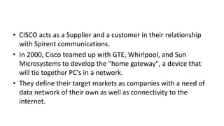 • CISCO acts as a Supplier and a customer in their relationship
with Spirent communications.
• In 2000, Cisco teamed up with GTE, Whirlpool, and Sun
Microsystems to develop the "home gateway", a device that
will tie together PC's in a network.
• They define their target markets as companies with a need of
data network of their own as well as connectivity to the
internet.

 