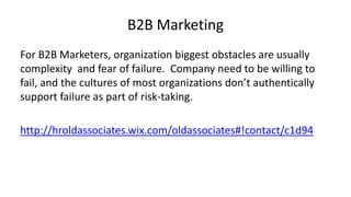 B2B Marketing
For B2B Marketers, organization biggest obstacles are usually
complexity and fear of failure. Company need to be willing to
fail, and the cultures of most organizations don’t authentically
support failure as part of risk-taking.
http://hroldassociates.wix.com/oldassociates#!contact/c1d94

 