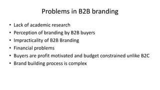 Problems in B2B branding
•
•
•
•
•
•

Lack of academic research
Perception of branding by B2B buyers
Impracticality of B2B Branding
Financial problems
Buyers are profit motivated and budget constrained unlike B2C
Brand building process is complex

 