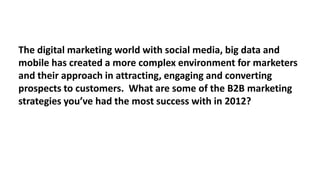 The digital marketing world with social media, big data and
mobile has created a more complex environment for marketers
and their approach in attracting, engaging and converting
prospects to customers. What are some of the B2B marketing
strategies you’ve had the most success with in 2012?

 
